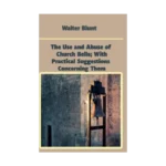 The Use and Abuse of Church Bells; With Practical Suggestions Concerning Them