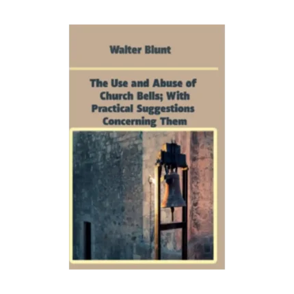The Use and Abuse of Church Bells; With Practical Suggestions Concerning Them